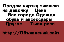 Продам куртку зимнюю на девочку. › Цена ­ 5 500 - Все города Одежда, обувь и аксессуары » Другое   . Тыва респ.